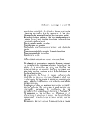 Introducción a la psicología de la salud 130

económicos, adquisición de vivienda y bienes, matrimonio,
relaciones conyugales, divorcio, nacimiento de los hijos,
liderazgo familiar y educación de los hijos, interacción social)
2) mantenimiento de "estilos de vida" poco saludables (asumir
riesgos, fumar, ingerir bebidas alcohólicas, malas prácticas
nutricionales, sedentarismo)
3) enfermedades agudas y crónicas
4) accidentes y sus secuelas
5) dificultades en el funcionamiento familiar y en la relación de
pareja
6) uso inadecuado de los servicios de salud disponibles
7) uso inadecuado del tiempo libre
9) aislamiento social.
b) Ejemplos de acciones que pueden ser emprendidas:
1) realización de observaciones y estudios dirigidos a conocer
los comportamientos nocivos para la salud frecuentes en los
adultos de la comunidad, así como para identificar las
circ unstancias que los favorecen; diseño de estrategias para
abord arlos con intervenciones a nivel de los individuos, las
familias y la comunidad
2) organización de formas de trabajo, preferentemente
coordinadas con los demás miembros del equipo de salud, para
la disminución de los riesgos de accidentes, especialmente
viales y laborales (modificaciones en el ambiente, desarrollo de
competencias, etc.)
3) realización de trabajo con grupos de la comunidad en relación
con los "estilos de vida" nocivos para la salud (suministro de
información,
estrategias
de
modificación
de
los
comportamientos), selección y adiestramiento de "facilitadores"
4) pesquisaje de los individuos con dificultades en el
afrontamiento de situaciones de tensión y de disponibilidad de
apoy o social, y organización de formas de atención para los
mismos
5) realización de intervenciones de asesoramiento, e incluso

 