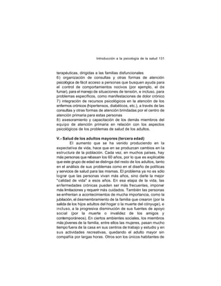 Introducción a la psicología de la salud 131

terapéuticas, dirigidas a las familias disfuncionales
6) organización de consultas y otras formas de atención
psicológica de fácil acceso a personas que busquen ayuda para
el control de comportamientos nocivos (por ejemplo, el de
fumar), para el manejo de situaciones de tensión, e incluso, para
problemas específicos, como manifestaciones de dolor crónico
7) integración de recursos psicológicos en la atención de los
enfermos crónicos (hipertensos, diabéticos, etc.), a través de las
consultas y otras formas de atención brindadas por el centro de
atención primaria para estas personas
8) asesoramiento y capacitación de los demás miembros del
equipo de atención primaria en relación con los aspectos
psicológicos de los problemas de salud de los adultos.
V.- Salud de los adultos mayores (tercera edad)
El aumento que se ha venido produciendo en la
expectativa de vida, hace que en se produzcan cambios en la
estructura de la población. Cada vez, en muchos países, hay
más personas que rebasan los 60 años, por lo que es explicable
que este grupo de edad se distinga del resto de los adultos, tanto
en el análisis de sus problemas como en el diseño de políticas
y servicios de salud para las mismas. El problema ya no es sólo
lograr que las personas vivan más años, sino darle la mejor
"calidad de vida" a esos años. En esa etapa de la vida, las
enfermedades crónicas pueden ser más frecuentes, imponer
más limitaciones y requerir más cuidados. También las personas
se enfrentan a acontecimientos de mucha importancia, como la
jubilación, el desmembramiento de la familia que crearon (por la
salida de los hijos adultos del hogar o la muerte del cónyuge), e
incluso, a la progresiva disminución de sus fuentes de apoyo
social (por la muerte o invalidez de los amigos y
contemporáneos). En ciertos ambientes sociales, los miembros
más jóvenes de la familia, entre ellos las mujeres, pasan mucho
tiempo fuera de la casa en sus centros de trabajo y estudio y en
sus actividades recreativas, quedando el adulto mayor sin
compañía por largas horas. Otros son los únicos habitantes de

 
