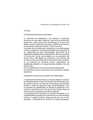 Introducción a la psicología de la salud 132

su hogar.
a) Problemas frecuentes en esta etapa:
1) reacciones de adaptación a los cambios y situaciones
frecuentes en esta etapa: jubilación, reducción de los recursos
económicos, viudez, disminución del liderazgo en el seno de la
familia, muerte o alejamiento de amigos, aceptar la convivencia
con personas nuevas (por ejemplo, nueras o yernos)
2) aumento de las limitaciones impuestas por las enfermedades
crónicas, adaptación de rutinas personales a las exigencias de
los tratamientos de esas enfermedades, disminución de a
l
capacidad de desplazamiento independiente, déficits sensoriales
3) disminución de las oportunidades de uso placentero del
tiempo libre y dificultades de adaptación a los cambios del
ambiente social que obstaculizan esas distracciones (cambios
en los sistemas de transporte urbano, megacentros de
espectáculos, televisión con programaciones dirigidas a los más
jóvenes, etc.)
4) uso inadecuado de los servicios de salud disponibles
5) aislamiento social y disminución de la autoestima; estados
depresivos
b) Ejemplos de acciones que pueden ser emprendidas:
1) realización de observaciones y estudios dirigidos a conocer
los comportamientos nocivos para la salud más frecuentes entre
los adultos mayores, así como las circunstancias del ambiente
familiar y social que favorecen esos comportamientos o que
incrementan las posibilidades de dificultar la adaptación a los
cambios y situaciones de la vida típicos de la etapa; diseño de
intervenciones apropiadas para estos problemas
2) pesquisaje de los individuos con mayores dificultades y con
comportamientos que afectan la evolución de sus enfermedades
crónicas o pueden constituir riesgo para las que aún no han
debutado, y ofrecimiento de acciones de ayuda psicológica,

 