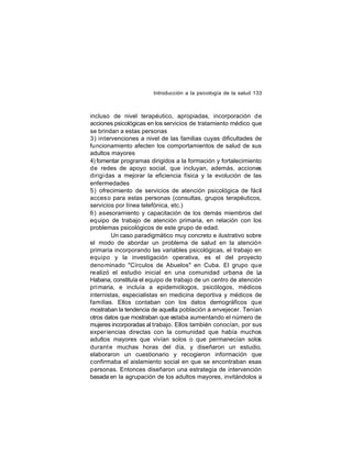 Introducción a la psicología de la salud 133

incluso de nivel terapéutico, apropiadas, incorporación de
acciones psicológicas en los servicios de tratamiento médico que
se brindan a estas personas
3) intervenciones a nivel de las familias cuyas dificultades de
funcionamiento afecten los comportamientos de salud de sus
adultos mayores
4) fomentar programas dirigidos a la formación y fortalecimiento
de redes de apoyo social, que incluyan, además, acciones
dirigi das a mejorar la eficiencia física y la evolución de las
enfermedades
5) ofrecimiento de servicios de atención psicológica de fácil
acces o para estas personas (consultas, grupos terapéuticos,
servicios por línea telefónica, etc.)
6) asesoramiento y capacitación de los demás miembros del
equipo de trabajo de atención primaria, en relación con los
problemas psicológicos de este grupo de edad.
Un caso paradigmático muy concreto e ilustrativo sobre
el modo de abordar un problema de salud en la atención
primaria incorporando las variables psicológicas, el trabajo en
equipo y la investigación operativa, es el del proyecto
deno minado "Círculos de Abuelos" en Cuba. El grupo que
realizó el estudio inicial en una comunidad urbana de L
a
Habana, constituía el equipo de trabajo de un centro de atención
pri maria, e incluía a epidemiólogos, psicólogos, médicos
internistas, especialistas en medicina deportiva y médicos de
familias. Ellos contaban con los datos demográficos que
mostraban la tendencia de aquella población a envejecer. Tenían
otros datos que mostraban que estaba aumentando el número de
mujeres incorporadas al trabajo. Ellos también conocían, por sus
experiencias directas con la comunidad que había muchos
adultos mayores que vivían solos o que permanecían solos
durant e muchas horas del día, y diseñaron un estudio,
elaboraron un cuestionario y recogieron información que
confirmaba el aislamiento social en que se encontraban esas
personas. Entonces diseñaron una estrategia de intervención
basada en la agrupación de los adultos mayores, invitándolos a

 