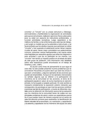 Introducción a la psicología de la salud 134

constituir un "círculo" con su propia estructura y liderazgo,
estimulándolos y facilitándoles la organización de actividades
para que se comunicaran, realizaran ejercicios físicos adecuados
para su edad con asesoría de instructores profesionales, y
tuvieran actividades recreativas. Luego capacitaron a los
médicos de familia y a las enfermeras para este tipo de trabajo,
y así surgió un modelo que se ha extendido a todo el país, y se
ha encontrado que los adultos mayores que participan en estos
"círculos" y han superado el aislamiento social, tienen mejores
niveles de salud, tienen mejor controlados sus padecimientos
crónicos, consumen menos medicamentes y van menos veces
a los hospitales por episodios agudos que antes de integrarse a
esta actividad o que los no participan en los mismos. Los
"círculos" han tenido un impacto positivo en el estado de salud
de este grupo de población. Una información más detallada
sobre esta experiencia puede encontrarse en el trabajo de
Ordóñez y cols. (1987).
Al asumir como línea de pensamiento la que sigue el
ciclo vital, ha sido posible presentar muchos problemas que se
consideran frecuentes (no quiere decir que sean los únicos ni
que sean universales), y algunos ejemplos de las acciones que
pueden ser emprendidas. Aunque en los ejemplos mencionados
se señalan algunos que se refieren a la participación de
miembros de la comunidad en las acciones, el tema de la
participación popular en salud, de suma importancia en atención
primaria, no ha ocupado un acápite particular. En este sentido es
necesario complementar la exposición anterior indicando que
corresponde a la psicología en ese nivel de servicios contribuir
a promover ese tipo de participación, a través de diferentes vías,
tales como la obtención de información acerca de la evaluación
que los miembros de la comunidad hacen de cuáles son sus
principales problemas de salud y sobre sus expectativas acerca
de lo que pueden hacer de manera conjunta con el centro de
salud de atención primaria para resolverlos; la identificación de
líderes naturales de la comunidad y su motivación y capacitación
y la asesoría y capacitación de los miembros del equipo de salud

 