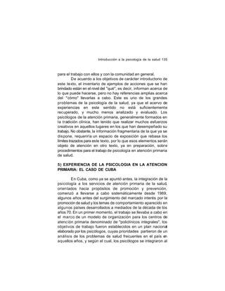 Introducción a la psicología de la salud 135

para el trabajo con ellos y con la comunidad en general.
De acuerdo a los objetivos de carácter introductorio de
este texto, el inventario de ejemplos de acciones que se han
brindado están en el nivel del "qué", es decir, informan acerca de
lo que puede hacerse, pero no hay referencias amplias acerca
del "cómo" llevarlas a cabo. Este es uno de los grandes
problemas de la psicología de la salud, ya que el acervo de
experiencias en este sentido no está suficientemente
recuperado, y mucho menos analizado y evaluado. Los
psicólogos de la atención primaria, generalmente formados en
la tradición clínica, han tenido que realizar muchos esfuerzos
creativos en aquellos lugares en los que han desempeñado su
trabajo. No obstante, la información fragmentaria de la que ya se
dispone, requeriría un espacio de exposición que rebasa los
límites trazados para este texto, por lo que esos elementos serán
objeto de atención en otro texto, ya en preparación, sobre
procedimientos para el trabajo de psicología en atención primaria
de salud.
5) EXPERIENCIA DE LA PSICOLOGIA EN LA ATENCION
PRIMARIA: EL CASO DE CUBA
En Cuba, como ya se apuntó antes, la integración de la
psicología a los servicios de atención primaria de la salud,
orientados hacia propósitos de promoción y prevención,
comenzó a llevarse a cabo sistemáticamente desde 1969,
algunos años antes del surgimiento del marcado interés por la
promoción de salud y los temas de comportamiento aparecido en
algunos países desarrollados a mediados de la década de los
años 70. En un primer momento, el trabajo se llevaba a cabo en
el marco de un modelo de organización para los centros de
atención primaria denominado de "policlínicos integrales", los
objetivos de trabajo fueron establecidos en un plan nacional
elaborado por los psicólogos, cuyas prioridades partieron de un
análisis de los problemas de salud frecuentes en el país en
aquellos años, y según el cual, los psicólogos se integraron al

 