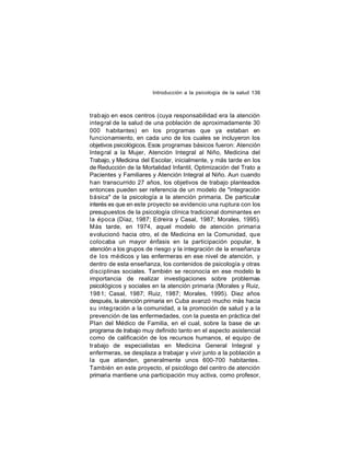 Introducción a la psicología de la salud 136

trab ajo en esos centros (cuya responsabilidad era la atención
integ ral de la salud de una población de aproximadamente 30
000 habitantes) en los programas que ya estaban en
funcionamiento, en cada uno de los cuales se incluyeron los
objetivos psicológicos. Esos programas básicos fueron: Atención
Integral a la Mujer, Atención Integral al Niño, Medicina del
Trabajo, y Medicina del Escolar, inicialmente, y más tarde en los
de Reducción de la Mortalidad Infantil, Optimización del Trato a
Pacientes y Familiares y Atención Integral al Niño. Aun cuando
han transcurrido 27 años, los objetivos de trabajo planteados
entonces pueden ser referencia de un modelo de "integración
básica" de la psicología a la atención primaria. De particular
interés es que en este proyecto se evidencio una ruptura con los
presupuestos de la psicología clínica tradicional dominantes en
la época (Díaz, 1987; Edreira y Casal, 1987; Morales, 1995).
Más tarde, en 1974, aquel modelo de atención primaria
evolucionó hacia otro, el de Medicina en la Comunidad, que
colocaba un mayor énfasis en la participación popular, la
atención a los grupos de riesgo y la integración de la enseñanza
de los médicos y las enfermeras en ese nivel de atención, y
dentro de esta enseñanza, los contenidos de psicología y otras
disciplinas sociales. También se reconocía en ese modelo la
importancia de realizar investigaciones sobre problemas
psicológicos y sociales en la atención primaria (Morales y Ruiz,
198 1; Casal, 1987; Ruiz, 1987; Morales, 1995). Diez años
después, la atención primaria en Cuba avanzó mucho más hacia
su integ ración a la comunidad, a la promoción de salud y a la
prevención de las enfermedades, con la puesta en práctica del
Plan del Médico de Familia, en el cual, sobre la base de un
programa de trabajo muy definido tanto en el aspecto asistencial
como de calificación de los recursos humanos, el equipo de
trabajo de especialistas en Medicina General Integral y
enfermeras, se desplaza a trabajar y vivir junto a la población a
la que atienden, generalmente unos 600-700 habitantes.
También en este proyecto, el psicólogo del centro de atención
primaria mantiene una participación muy activa, como profesor,

 