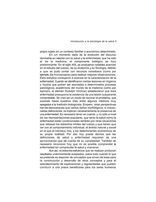 Introducción a la psicología de la salud 3

propio sujeto en un contexto familiar o económico determinado.
En un momento dado de la evolución del discurso
dominante en relación con la salud y la enfermedad, que ha sido
el de la medicina, el componente biológico se hizo
predominante. En el siglo XIX, se produjeron notables avances
en el estudio del cuerpo, de su anatomía y su fisiología, debido
a que se pudo contar con recursos novedosos (como por
ejemplo, los microscopios) para realizar mejores observaciones.
Esos estudios condujeron a avanzar en la caracterización de la
enfermedad. Cuando se identificaron ciertas lesiones en órganos
y tejidos que podían ser asociadas a determinados procesos
pato lógicos, académicos del mundo de la medicina (como por
ejempl o, el alemán Rudolph Virchow) establecieron que toda
enfermedad presuponía la existencia de una lesión subyacente
comprobable. Se creó así un modo de razonar el problema, que
subsiste hasta nuestros días entre algunos médicos muy
apegados a la tradición biologicista. Empero, otras perspectivas
han ido demostrando que ciertos daños morfológicos, e incluso,
ciertas disfunciones, no implican necesariamente la presencia de
una enfermedad. Es necesario tener en cuenta, y no sólo a nivel
de las representaciones populares, que tanto la salud como la
enfermedad están condicionadas también por otras situaciones
que rebasan los estrechos límites del cuerpo y que tienen que
ver con el comportamiento individual, el ámbito natural y social
en el que el individuo vive, y los determinantes económicos de
su propia realidad. Por eso hoy puede decirse que las
definiciones de salud y enfermedad requieren de una
aproximación que dé cuenta de su complejidad. También es
necesario reconocer hoy que no es posible comprender la
enfermedad sin comprender la salud y viceversa.
Aun así, no todos los esfuerzos que se realizan producen
resultados unánimemente aceptados, sobre todo cuando lo que
se pretende es disponer de conceptos que sirvan de base para
la construcción y desarrollo de otros conceptos y para el
establecimiento de explicaciones y regularidades que puedan
conducir a una praxis beneficiosa para los seres humanos

 