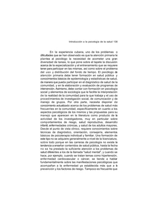 Introducción a la psicología de la salud 138

En la experiencia cubana, uno de los problemas o
dificultades que se han observado es que la atención primaria le
plantea al psicólogo la necesidad de acometer una gran
diversidad de tareas, lo que pone sobre el tapete la discusión
acerca de la especialización y el entrenamiento que se requiere
tener para participar en las mismas, así como sobre el problema
del uso y distribución del fondo de tiempo. El psicólogo de
atención primaria debe tener formación en salud pública y
conocimientos básicos de epidemiología y estadísticas de salud,
de manera que pueda participar en el diagnóstico de salud de la
comunidad, y en la elaboración y evaluación de programas de
intervención. Asimismo, debe contar con formación en psicología
social y elementos de sociología que le facilite la interpretación
de la realidad de la comunidad para la que trabaja y el uso de
proced imientos de investigación social, de comunicación y de
manejo de grupos. Por otra parte, necesita disponer de
conocimiento actualizado acerca de los problemas de salud más
frecuen tes en la comunidad, específicamente en cuanto a los
aspectos psicológicos de los mismos y las propuestas para su
manejo que aparecen en la literatura como producto de la
actividad de los investigadores, muy en particular sobre
comp ortamientos de riesgo, salud reproductiva, desarrollo
infantil, enfermedades crónicas, y salud de los adultos mayores.
Desde el punto de vista clínico, requiere conocimientos sobre
técnicas de diagnóstico, orientación, consejería, elementos
básicos de psicoterapia individual y familiar. Una formación de
este tipo no se adquiere generalmente a nivel de la licenciatura,
sobre todo porque en las carreras de psicología no existe la
tendencia a enseñar contenidos de salud pública, hasta la fecha
no se ha prestado la suficiente atención a los problemas de
salud diferentes a los de la llamada "salud mental", y cuando se
hace, por ejemplo, cuando se tratan temas como hipertensión,
enfer medad cardiovascular o cáncer, se tiende a hablar
fundamentalmente sobre las manifestaciones psicológicas que
acom pañan a la enfermedad ya establecida más que a l
a
prevención y los factores de riesgo. Tampoco es frecuente que

 