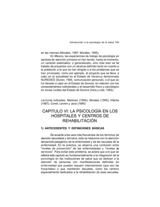 Introducción a la psicología de la salud 140

en las mismas (Morales, 1987; Morales, 1995).
En México, las experiencias de trabajo de psicología en
servicios de atención primaria no han tenido, hasta el momento,
un carácter sistemático o generalizado, sino más bien se ha
tratado de proyectos con un alcance definido tanto en cuanto a
la población a la que se han dirigido o a los problemas que se
han pri orizado, como por ejemplo, el proyecto que se lleva a
cabo en la actualidad en el Estado de Veracruz denominado
NUREDES (Durán, 1995, comunicación personal), o el que se
ha llevado a cabo en el Estado de Sonora, en relación con los
comportamientos nutricionales y el desarrollo físico y psicológico
en zonas rurales del Estado de Sonora (Vera y cols. 1992).

Lecturas indicadas: Martínez (1994); Morales (1995); Infante
(1987); Coreil, Levien y Jaco (1985)

CAPITULO VI: LA PSICOLOGÍA EN LOS
HOSPITALES Y CENTROS DE
REHABILITACIÓN
1) ANTECEDENTES Y DEFINICIONES BÁSICAS
De acuerdo a los usos más frecuentes de los términos de
atención secundaria y terciaria, esta se relaciona con la atención
del período patogénico de la enfermedad y de las secuelas de la
enfermedad. En la práctica, se observa una confusión entre
"niveles de prevención" de las enfermedades y "niveles de
servicios". Para evitar este problema, se aclara que a lo que se
referirá este capítulo es fundamentalmente a la integración de la
psicología en las instituciones de salud que se dedican a la
atención de personas con manifestaciones definidas de
enfermedad que pueden requerir internamiento (que son los
hospitales) o que mantienen secuelas, como los centros
especialmente dedicados a la rehabilitación de esas secuelas.

 