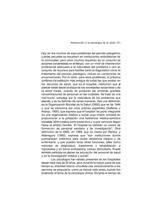Introducción a la psicología de la salud 141

Hoy en día muchos de esos problemas del período patogénico
y de las secuelas se resuelven en instituciones ambulatorias de
la comunidad, pero otros muchos requieren de un conjunto de
acciones concentradas en el tiempo, con un nivel de intervención
profesional adecuado a la naturaleza del problema y con un
conjunto de recursos para facilitar tanto el diagnóstico como el
tratamiento del proceso patológico, incluso en condiciones de
encamam iento. Por lo tanto, para esos problemas, la práctica
confirma a la institución más antigua de todas las que existen en
los servicios de salud, que es el hospital, institución que al
parecer existe desde la etapa de las sociedades esclavistas y de
la edad media, cuando se producen las primeras grandes
concentraciones de personas en las ciudades. Se trata de una
insti tución compleja por la naturaleza de los problemas que
atiende, y se ha definido de varias maneras. Hay una definición
de la Organización Mundial de la Salud (OMS) que es de 1946
y que se menciona por unos autores españoles (Salleras y
Asenjo, 1990), que expresa que el hospital "es parte integrante
de una organización médica y social cuya misión consiste en
proporcionar a la población una asistencia médica-sanitaria
completa, tanto curativa como preventiva y cuyos servicios llegan
hasta el ámbito familiar. El hospital es también un centro de
formación de personal sanitario y de investigación". Otra
definición de la OMS, en 1968, que es citada por Ramos y
Aldereguía (1990), expresa que "son instituciones donde
permanecen enfermos para recibir asistencia médica y de
enfermería, y que pueden tener otras funciones, tales como
métodos de diagnóstico, tratamiento y rehabilitación a
ingresados y en forma ambulatoria, incluso domiciliaria. Puede
también participar en planes de educación del personal de salud
y en la investigación médica y social".
Los psicólogos han estado presentes en los hospitales
desde hace más de 50 años, pero durante la mayor parte de ese
tiempo su actividad estuvo vinculada casi exclusivamente a los
servicios de psiquiatría, como ya hemos visto antes cuando fue
analizado el tema de la psicología clínica. Durante el tiempo de

 