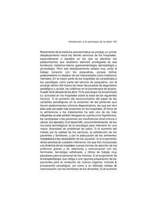 Introducción a la psicología de la salud 142

florecimiento de la medicina psicosomática se produjo un primer
desplazamiento hacia los demás servicios de los hospitales,
espe cialmente a aquellos en los que se atendían los
padecimientos que recibieron atención privilegiada de esa
tendencia: medicina interna, gastroenterología, dermatología y
gin ecología. Pero ese desplazamiento estaba muy unido al
trabajo conjunto con los psiquiatras, porque dichos
padecimientos no dejaban de ser interpretados como trastornos
mentales. En la mayor parte de los hospitales se consideraba a
los psicólogos como parte del servicio de psiquiatría, con el
encargo dentro del mismo de hacer las pruebas de diagnóstico
psicológi co y quizás, de colaborar en la psicoterapia de grupos.
A partir de la década de los años 70 la psicología ha ensanchado
su actividad en los hospitales sobre la base de los siguientes
hechos: 1) el aumento del reconocimiento del papel de las
variab les psicológicas en la evolución de las personas que
tienen padecimientos crónicos degenerativos, las que por otro
lado cada vez están más presentes en los hospitales. El tema de
la adherencia a los tratamientos ha sido uno de los más
influyentes en este sentido (téngase en cuenta a los hipertensos,
los cardiópatas o las personas con insuficiencia renal crónica o
cáncer, por ejemplo); 2) el desarrollo, concomitantemente, de los
recursos tecnológicos de la psicología para intervenir en una
mayor diversidad de problemas de salud; 3) el aumento del
interés por la calidad de los servicios, la satisfacción de los
pacientes y familiares, y por la adecuación de los ambientes
hospitalarios a las necesidades de los usuarios; 4) el surgimiento
de los servicios de cuidados intensivos, los que han incorporado
a la dinámica de los hospitales nuevas formas de atención de los
enfermos graves y de relaciones y comunicación con los
familiares, tecnología sofisticada, y ritmos de trabajo muy
peculiares para el personal de los mismos; 4) el surgimiento de
la transplantología, que obliga a una rigurosa preparación de los
pacientes para la recepción de nuevos órganos, incluida la
preparación psicológica, así como a un delicado trabajo de
comunicación con los familiares de los donantes; 5) el aumento

 