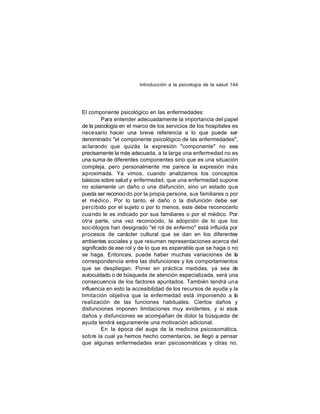Introducción a la psicología de la salud 144

El componente psicológico en las enfermedades:
Para entender adecuadamente la importancia del papel
de la psicología en el marco de los servicios de los hospitales es
nece sario hacer una breve referencia a lo que puede ser
denominado "el componente psicológico de las enfermedades",
aclarando que quizás la expresión "componente" no sea
precisamente la más adecuada, a la larga una enfermedad no es
una suma de diferentes componentes sino que es una situación
compleja, pero personalmente me parece la expresión más
aproximada. Ya vimos, cuando analizamos los conceptos
básicos sobre salud y enfermedad, que una enfermedad supone
no solamente un daño o una disfunción, sino un estado que
pueda ser reconoci do por la propia persona, sus familiares o por
el médico . Por lo tanto, el daño o la disfunción debe ser
percibido por el sujeto o por lo menos, este debe reconocerlo
cua ndo le es indicado por sus familiares o por el médico. Por
otra parte, una vez reconocido, la adopción de lo que los
soc iólogos han designado "el rol de enfermo" está influida por
procesos de carácter cultural que se dan en los diferentes
ambientes sociales y que resumen representaciones acerca del
significado de ese rol y de lo que es esperable que se haga o no
se haga. Entonces, puede haber muchas variaciones de la
correspondencia entre las disfunciones y los comportamientos
que se despliegan. Poner en práctica medidas, ya sea de
autocuidado o de búsqueda de atención especializada, será una
consecuencia de los factores apuntados. También tendrá una
influencia en esto la accesibilidad de los recursos de ayuda y la
limita ción objetiva que la enfermedad está imponiendo a la
realización de las funciones habituales. Ciertos daños y
disfunciones imponen limitaciones muy evidentes, y si esos
daños y disfunciones se acompañan de dolor la búsqueda de
ayuda tendrá seguramente una motivación adicional.
En la época del auge de la medicina psicosomática,
sob re la cual ya hemos hecho comentarios, se llegó a pensar
que algunas enfermedades eran psicosomáticas y otras no.

 