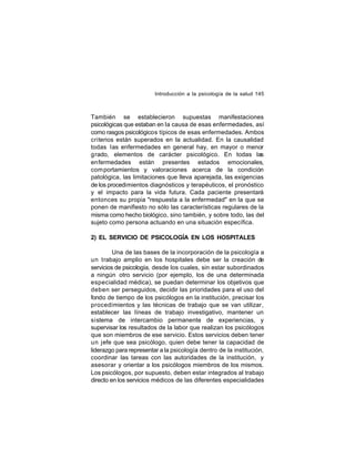 Introducción a la psicología de la salud 145

También se establecieron supuestas manifestaciones
psicológicas que estaban en la causa de esas enfermedades, así
como rasgos psicológicos típicos de esas enfermedades. Ambos
criterios están superados en la actualidad. En la causalidad
todas las enfermedades en general hay, en mayor o menor
grado, elementos de carácter psicológico. En todas las
enfermedades están presentes estados emocionales,
com portamientos y valoraciones acerca de la condición
patológica, las limitaciones que lleva aparejada, las exigencias
de los procedimientos diagnósticos y terapéuticos, el pronóstico
y el impacto para la vida futura. Cada paciente presentará
entonces su propia "respuesta a la enfermedad" en la que se
ponen de manifiesto no sólo las características regulares de la
misma como hecho biológico, sino también, y sobre todo, las del
sujeto como persona actuando en una situación específica.
2) EL SERVICIO DE PSICOLOGÍA EN LOS HOSPITALES
Una de las bases de la incorporación de la psicología a
un trabajo amplio en los hospitales debe ser la creación de
servicios de psicología, desde los cuales, sin estar subordinados
a ningún otro servicio (por ejemplo, los de una determinada
especialidad médica), se puedan determinar los objetivos que
deben ser perseguidos, decidir las prioridades para el uso del
fondo de tiempo de los psicólogos en la institución, precisar los
procedimientos y las técnicas de trabajo que se van utilizar,
establecer las líneas de trabajo investigativo, mantener un
sistema de intercambio permanente de experiencias, y
supervisar los resultados de la labor que realizan los psicólogos
que son miembros de ese servicio. Estos servicios deben tener
un jefe que sea psicólogo, quien debe tener la capacidad de
liderazgo para representar a la psicología dentro de la institución,
coordinar las tareas con las autoridades de la institución, y
asesorar y orientar a los psicólogos miembros de los mismos.
Los psicólogos, por supuesto, deben estar integrados al trabajo
directo en los servicios médicos de las diferentes especialidades

 