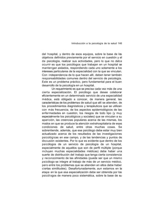 Introducción a la psicología de la salud 146

del hospital, y dentro de esos equipos, sobre la base de los
objetivos definidos previamente por el servicio en cuestión y el
de psicología, realizar sus actividades, pero lo que no deb e
ocurrir es que los psicólogos que trabajan en un hospital se
manten gan aislados, respondiendo cada uno solamente a los
intereses particulares de la especialidad con la que se vinculan.
Con independencia de lo que hacen allí, deben tener también
responsabilidades comunes dentro del servicio de psicología.
Este es un problema práctico, pero fundamental para el buen
desarrollo de la psicología en un hospital.
Un requerimiento es que se precisa cada vez más de una
ciert a especialización. El psicólogo que desee colaborar
eficientemente en un determinado servicio de una especialidad
médica, está obligado a conocer, de manera general, las
características de los problemas de salud que allí se atienden, de
los procedimientos diagnósticos y terapéuticos que se utilizan
con más frecuencia, de los aspectos epidemiológicos de las
enfer medades en cuestión, los riesgos de todo tipo (y muy
especialmente los psicológicos y sociales) que se vinculan a su
aparición, las creencias populares acerca de las mismas, los
modos en que se produce la atención extrahospitalaria de esas
condiciones de salud, entre otras muchas cosas. Se
sobrentiende, además, que ese psicólogo debe estar muy bien
actualizado acerca de los resultados de las investigaciones
psicológ icas en ese campo, y de las tendencias y puntos de
discusión existentes. Por lo que es evidente que dentro de los
psicólogos de un servicio de psicología de un hospital,
especialmente de aquellos que son de perfil múltiple (porque
incluyen muchas especialidades médicas) debe haber una
suerte de distribución del trabajo que tenga cierta consistencia
y reconocimiento de las afinidades (puede ser que un mismo
psicólogo se integre al trabajo de más de un servicio médico,
pero entre los problemas que se atienden en ellos debe haber
ciertas similitudes). Desafortunadamente, aun estamos en la
etapa en la que esa especialización debe ser obtenida por los
psicól ogos de manera poco sistemática, sobre la base de su

 