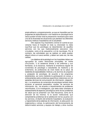 Introducción a la psicología de la salud 147

propio esfuerzo y progresivamente, ya que es imposible que los
programas de especialización o de maestría en psicología de la
salud puedan brindar toda la preparación necesaria para cada
una de la diversidad de situaciones que plantean los diferentes
servicios médicos hospitalarios de la actualidad.
Otro aspecto muy importante a tomar en cuenta es que
volcarse hacia el hospital en toda su diversidad no debe
significar que los psicólogos se desentiendan de aquellos
servicios con los que tradicionalmente estuvieron más
vinculados, como el de psiquiatría o el de neurología. Por el
contrario, las actividades que se realizan en estos pueden
adquirir ahora un nuevo sentido, y deben ser cada vez, de más
calidad.
Los objetivos de la psicología en los hospitales deben ser
agru pados en cuatro direcciones principales, en íntima
vincul ación: 1) la asistencia directa a los enfermos y sus
familiares; 2) la docencia, mediante la enseñanza regular de
con tenidos de psicología a estudiantes de medicina y de
enfermería, de profesiones de nivel medio de la salud, de
residentes de especialidades médicas y de alumnos de pregrado
y postgrado de psicología, de acuerdo a los programas
establecidos, así como mediante la participación en cursos y
entrenamientos sobre problemas específicos (relaciones con los
pacientes, técnicas de comunicación de información, relajación,
etc.). La enseñanza de contenidos de psicología también debe
alcanzar al personal paramédico, auxiliar, de servicios de
información, etc., de acuerdo a requerimientos de problemas
identificados; 3) la investigación, que debe estar orientada al
esclarecimiento de aspectos psicológicos tanto de los problemas
de salud que se presentan con más frecuencia, como de la
atención de los mismos; 4) la acción institucional, que
comprende los problemas de la satisfacción de los usuarios con
los servicios, el diseño del ambiente hospitalario, la evaluación
y mejoramiento de los sistemas de información, la adecuación de
reglamentos y rutinas, la optimización del funcionamiento de
determi nados servicios y equipos de trabajo y otros muchos

 