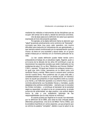 Introducción a la psicología de la salud 4

mediante los métodos e instrumentos de las disciplinas que se
ocupan del campo de la salud y desde los servicios concretos.
Uno de esos casos es la definición de salud que aparece
expresada al inicio del presente apartado.
Por ejemplo, en la citada definición llama la atención que
"salud" se postula prácticamente como sinónimo de "bienestar",
concepto que tiene muy poco valor operativo, con mucha
dificultad para traducirlo en indicadores de uso generalizado, y
que siempre estará condicionado por la representación que del
mismo se tiene en una sociedad y época dada, en un grupo
social o incluso por un individuo en un momento particular de su
vida.
La tan usada definición puede haber tenido com o
antecedente el trabajo de un estudioso inglés, Sigerist, quien a
principios de la década de los años 40 contribuyó a que se
reconocieran los aspectos sociales que están implicados en los
problemas de salud. En su libro "Medicine and Human Welfare"
(1941), expresó: "Al igual que hicieron los antiguos romanos y,
al igual que John Locke, pensamos en la salud como una
condición física y mental. 'Mens sana in corpore sano' continúa
sien do nuestro lema. Pero podemos dar un paso más allá y
considerar también a la salud en un sentido social. Un individuo
sano es aquél que presenta un buen equilibrio entre su cuerpo
y su mente, y se halla bien ajustado a su entorno físico y social;
controla plenamente sus facultades físicas y mentales, puede
adaptarse a los cambios ambientales --siempre que no excedan
los límites normales-- y contribuye al bienestar de la sociedad
según su capacidad. La salud no es en consecuencia, la simple
ausencia de enfermedad: es algo positivo, una actitud alegre
hacia la vida y una aceptación optimista de las
responsabilidades que la vida impone al individuo".
El acento puesto por Sigerist en lo social, fue retomado
por la definición de la OMS, pero ésta ha sido criticada desde
diferentes perspectivas. Una es la de Milton Terris (1992), que
la considera imperfecta en varios aspectos, ya que propone que
se elimine la palabra "completo", debido a que la salud no es

 