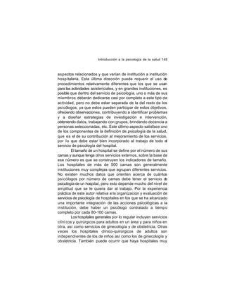 Introducción a la psicología de la salud 148

aspectos relacionados y que varían de institución a institución
hospitalaria. Esta última dirección puede requerir el uso de
procedimientos relativamente diferentes que los que se usan
para las actividades asistenciales, y en grandes instituciones, es
posible que dentro del servicio de psicología, uno o más de sus
miembros deberán dedicarse casi por completo a este tipo de
actividad, pero no debe estar separada de la del resto de los
psicólogos, ya que estos pueden participar de estos objetivos,
ofreciendo observaciones, contribuyendo a identificar problemas
y a diseñar estrategias de investigación e intervención,
obteniendo datos, trabajando con grupos, brindando docencia a
personas seleccionadas, etc. Este último aspecto satisface uno
de los componentes de la definición de psicología de la salud,
que es el de su contribución al mejoramiento de los servicios,
por lo que debe estar bien incorporado al trabajo de todo el
servicio de psicología del hospital.
El tamaño de un hospital se define por el número de sus
camas y aunque tenga otros servicios externos, sobre la base de
ese número es que se construyen los indicadores de tamaño.
Los hospitales de más de 500 camas son generalmente
instituciones muy complejas que agrupan diferentes servicios.
No existen muchos datos que orienten acerca de cuántos
psicólogos por número de camas debe tener el servicio d
e
psicología de un hospital, pero esto depende mucho del nivel de
amplitud que se le quiera dar al trabajo. Por la experiencia
práctica de este autor relativa a la organización y evaluación de
servicios de psicología de hospitales en los que se ha alcanzado
una importante integración de las acciones psicológicas a la
institución, debe haber un psicólogo contratado a tiempo
completo por cada 80-100 camas.
Los hospitales generales por lo regular incluyen servicios
clíni cos y quirúrgicos para adultos en un área y para niños en
otra, así como servicios de ginecología y de obstetricia. Otras
veces los hospitales clínico-quirúrgicos de adultos son
independi entes de los de niños así como los de ginecología y
obstetricia. También puede ocurrir que haya hospitales muy

 