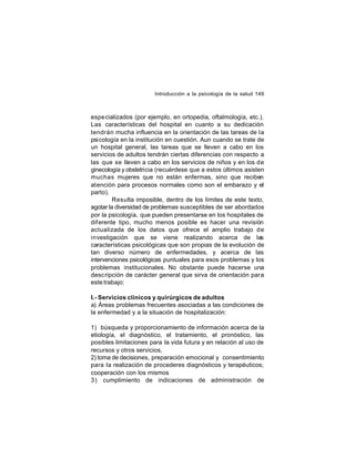 Introducción a la psicología de la salud 149

espe cializados (por ejemplo, en ortopedia, oftalmología, etc.).
Las características del hospital en cuanto a su dedicación
tendrán mucha influencia en la orientación de las tareas de la
psicología en la institución en cuestión. Aun cuando se trate de
un hospital general, las tareas que se lleven a cabo en los
servicios de adultos tendrán ciertas diferencias con respecto a
las que se lleven a cabo en los servicios de niños y en los de
ginecología y obstetricia (recuérdese que a estos últimos asisten
muchas mujeres que no están enfermas, sino que reciben
atención para procesos normales como son el embarazo y el
parto).
Resulta imposible, dentro de los límites de este texto,
agotar la diversidad de problemas susceptibles de ser abordados
por la psicología, que pueden presentarse en los hospitales de
dif erente tipo, mucho menos posible es hacer una revisión
actualizada de los datos que ofrece el amplio trabajo de
investigación que se viene realizando acerca de las
características psicológicas que son propias de la evolución de
tan diverso número de enfermedades, y acerca de las
intervenciones psicológicas puntuales para esos problemas y los
problemas institucionales. No obstante puede hacerse una
descripción de carácter general que sirva de orientación para
este trabajo:
I.- Servicios clínicos y quirúrgicos de adultos
a) Áreas problemas frecuentes asociadas a las condiciones de
la enfermedad y a la situación de hospitalización:
1) búsqueda y proporcionamiento de información acerca de la
etiología, el diagnóstico, el tratamiento, el pronóstico, las
posibles limitaciones para la vida futura y en relación al uso de
recursos y otros servicios,
2) toma de decisiones, preparación emocional y consentimiento
para la realización de procederes diagnósticos y terapéuticos;
cooperación con los mismos
3) cumplimiento de indicaciones de administración de

 
