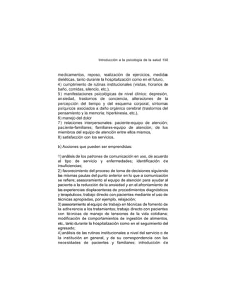 Introducción a la psicología de la salud 150

medicamentos, reposo, realización de ejercicios, medidas
dietéticas, tanto durante la hospitalización como en el futuro,
4) cumplimiento de rutinas institucionales (visitas, horarios de
baño, comidas, silencio, etc.),
5) manifestaciones psicológicas de nivel clínico: depresión,
ansiedad, trastornos de conciencia, alteraciones de la
percep ción del tiempo y del esquema corporal; síntomas
psíqu icos asociados a daño orgánico cerebral (trastornos del
pensamiento y la memoria; hiperkinesia, etc.),
6) manejo del dolor
7) relaciones interpersonales: paciente-equipo de atención;
pac iente-familiares; familiares-equipo de atención; de los
miembros del equipo de atención entre ellos mismos,
8) satisfacción con los servicios.
b) Acciones que pueden ser emprendidas:
1) análisis de los patrones de comunicación en uso, de acuerdo
al tipo de servicio y enfermedades; identificación de
insuficiencias;
2) favorecimiento del proceso de toma de decisiones siguiendo
las mismas pautas del punto anterior en lo que a comunicación
se refiere; asesoramiento al equipo de atención para ayudar al
paciente a la reducción de la ansiedad y en el afrontamiento de
las experiencias displacenteras de procedimientos diagnósticos
y terapéuticos; trabajo directo con pacientes mediante el uso de
técnicas apropiadas, por ejemplo, relajación;
3) asesoramiento al equipo de trabajo en técnicas de fomento de
la adhe rencia a los tratamientos; trabajo directo con pacientes
con técnicas de manejo de tensiones de la vida cotidiana;
modificación de comportamientos de ingestión de alimentos,
etc., tanto durante la hospitalización como en el seguimiento del
egresado;
4) análisis de las rutinas institucionales a nivel del servicio o de
la insti tución en general, y de su correspondencia con las
nece sidades de pacientes y familiares; introducción de

 