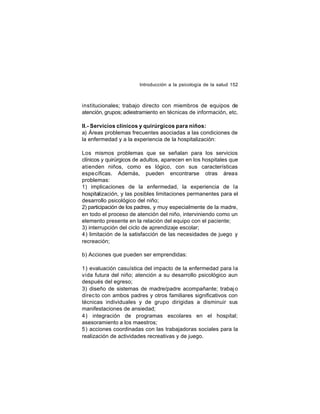 Introducción a la psicología de la salud 152

institucionales; trabajo directo con miembros de equipos de
atención, grupos; adiestramiento en técnicas de información, etc.
II.- Servicios clínicos y quirúrgicos para niños:
a) Áreas problemas frecuentes asociadas a las condiciones de
la enfermedad y a la experiencia de la hospitalización:
Los mismos problemas que se señalan para los servicios
clínicos y quirúrgicos de adultos, aparecen en los hospitales que
atienden niños, como es lógico, con sus características
espe cíficas. Además, pueden encontrarse otras áreas
problemas:
1) implicaciones de la enfermedad, la experiencia de la
hospitalización, y las posibles limitaciones permanentes para el
desarrollo psicológico del niño;
2) participación de los padres, y muy especialmente de la madre,
en todo el proceso de atención del niño, interviniendo como un
elemento presente en la relación del equipo con el paciente;
3) interrupción del ciclo de aprendizaje escolar;
4) limitación de la satisfacción de las necesidades de juego y
recreación;
b) Acciones que pueden ser emprendidas:
1) evaluación casuística del impacto de la enfermedad para la
vida futura del niño; atención a su desarrollo psicológico aun
después del egreso;
3) diseño de sistemas de madre/padre acompañante; trabaj o
direc to con ambos padres y otros familiares significativos con
técnicas individuales y de grupo dirigidas a disminuir sus
manifestaciones de ansiedad;
4) integración de programas escolares en el hospital;
asesoramiento a los maestros;
5) acciones coordinadas con las trabajadoras sociales para la
realización de actividades recreativas y de juego.

 