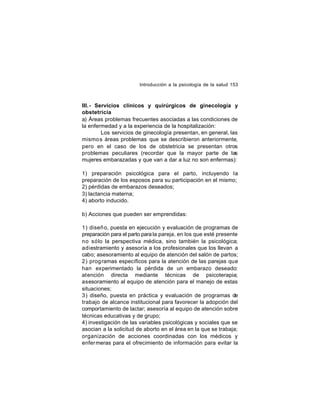 Introducción a la psicología de la salud 153

III.- Servicios clínicos y quirúrgicos de ginecología y
obstetricia
a) Áreas problemas frecuentes asociadas a las condiciones de
la enfermedad y a la experiencia de la hospitalización:
Los servicios de ginecología presentan, en general, las
mismo s áreas problemas que se describieron anteriormente,
pero en el caso de los de obstetricia se presentan otros
problemas peculiares (recordar que la mayor parte de las
mujeres embarazadas y que van a dar a luz no son enfermas):
1) preparación psicológica para el parto, incluyendo la
preparación de los esposos para su participación en el mismo;
2) pérdidas de embarazos deseados;
3) lactancia materna;
4) aborto inducido.
b) Acciones que pueden ser emprendidas:
1) diseñ o, puesta en ejecución y evaluación de programas de
preparación para el parto para la pareja, en los que esté presente
no sólo la perspectiva médica, sino también la psicológica;
adiestramiento y asesoría a los profesionales que los llevan a
cabo; asesoramiento al equipo de atención del salón de partos;
2) prog ramas específicos para la atención de las parejas que
han experimentado la pérdida de un embarazo deseado:
atención directa mediante técnicas de psicoterapia;
asesoramiento al equipo de atención para el manejo de estas
situaciones;
3) diseño, puesta en práctica y evaluación de programas de
trabajo de alcance institucional para favorecer la adopción del
comportamiento de lactar; asesoría al equipo de atención sobre
técnicas educativas y de grupo;
4) investigación de las variables psicológicas y sociales que se
asocian a la solicitud de aborto en el área en la que se trabaja;
organización de acciones coordinadas con los médicos y
enfer meras para el ofrecimiento de información para evitar la

 