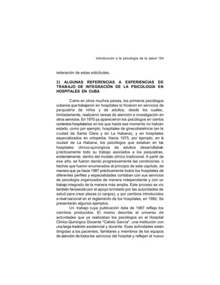 Introducción a la psicología de la salud 154

reiteración de estas solicitudes.
3) ALGUNAS REFERENCIAS A EXPERIENCIAS DE
TRAB AJO DE INTEGRACIÓN DE LA PSICOLOGÍA EN
HOSPITALES EN CUBA
Como en otros muchos países, los primeros psicólogos
cubanos que trabajaron en hospitales lo hicieron en servicios de
psiquiatría de niños y de adultos, desde los cuales,
limitadamente, realizaron tareas de atención e investigación en
otros servicios. En 1970 ya aparecieron los psicólogos en ciertos
contextos hospitalarios en los que hasta ese momento no habían
estado, como por ejemplo, hospitales de ginecobstetricia (en la
ciudad de Santa Clara y en La Habana), y en hospitales
especializados en ortopedia. Hacia 1975, por ejemplo, en l
a
ciudad de La Habana, los psicólogos que estaban en los
hospitales clínico-quirúrgicos de adultos desarrollaban
prácticamente todo su trabajo asociados a los psiquiatras,
evidentemente, dentro del modelo clínico tradicional. A partir de
ese año, se fueron dando progresivamente las condiciones o
hechos que fueron enumerados al principio de este capítulo, de
manera que ya hacia 1987 prácticamente todos los hospitales de
diferentes perfiles y especialidades contaban con sus servicios
de psicología organizados de manera independiente y con un
trabajo integrado de la manera más amplia. Este proceso se vio
también favorecido por el apoyo brindado por las autoridades de
salud para crear plazas (o cargos), y por cambios introducidos
a nivel nacional en el reglamento de los hospitales, en 1982. Se
presentarán algunos ejemplos.
Un trabajo cuya publicación data de 1987 refleja los
cam bios producidos. El mismo describe el universo de
actividades que ya realizaban los psicólogos en el Hospital
Clínico Quirúrgico Docente "Calixto García", una institución con
una larga tradición asistencial y docente. Esas actividades están
dirigidas a los pacientes, familiares y miembros de los equipos
de atención de todos los servicios del hospital y reflejan el nuevo

 