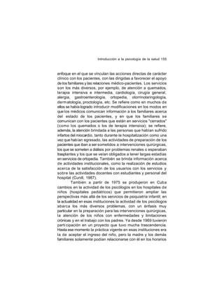 Introducción a la psicología de la salud 155

enfoque en el que se vinculan las acciones directas de carácter
clínico con los pacientes, con las dirigidas a favorecer el apoyo
de los familiares y las relaciones médico-pacientes. Los servicios
son los más diversos, por ejemplo, de atención a quemados,
terapia intensiva e intermedia, cardiología, cirugía general,
alergia, gastroenterología, ortopedia, otorrinolaringología,
derm atología, proctología, etc. Se refiere como en muchos de
ellos se había logrado introducir modificaciones en los modos en
que los médicos comunican información a los familiares acerca
del estado de los pacientes, y en que los familiares se
comunican con los pacientes que están en servicios "cerrados"
(como los quemados o los de terapia intensiva); se refiere,
además, la atención brindada a las personas que habían sufrido
infartos del miocardio, tanto durante la hospitalización como una
vez que habían egresado, las actividades de preparación de los
pacientes que iban a ser sometidos a intervenciones quirúrgicas,
los que se someten a diálisis por problemas renales o esperaban
trasplantes y los que se veían obligados a tener largas estadías
en servicios de ortopedia. También se brinda información acerca
de actividades institucionales, como la realización de estudios
acerca de la satisfacción de los usuarios con los servicios y
sobre las actividades docentes con estudiantes y personal del
hospital (Cunill, 1987).
También a partir de 1975 se produjeron en Cuba
cambios en la actividad de los psicólogos en los hospitales de
niños (hospitales pediátricos) que permitieron ampliar las
perspectivas más allá de los servicios de psiquiatría infantil; en
la actualidad en esas instituciones la actividad de los psicólogos
abarca los más diversos problemas, con un énfasis muy
particular en la preparación para las intervenciones quirúrgicas,
la atención de los niños con enfermedades y limitaciones
crónicas y en el trabajo con los padres. Ya desde 1969 tuvieron
parti cipación en un proyecto que tuvo mucha trascendencia.
Hasta ese momento la práctica vigente en esas instituciones era
la de aceptar el ingreso del niño, pero la madre y los demás
familiares solamente podían relacionarse con él en los horarios

 