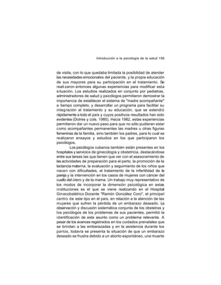 Introducción a la psicología de la salud 156

de visita, con lo que quedaba limitada la posibilidad de atender
las necesidades emocionales del paciente, y la propia educación
de sus mayores para su participación en el tratamiento. Se
reali zaron entonces algunas experiencias para modificar esta
situación. Los estudios realizados en conjunto por pediatras,
administradores de salud y psicólogos permitieron demostrar la
importancia de establecer el sistema de "madre acompañante"
a tiempo completo, y desarrollar un programa para facilitar su
integ ración al tratamiento y su educación, que se extendió
rápidamente a todo el país y cuyos positivos resultados han sido
evidentes (Dotres y cols. 1980). Hacia 1982, estas experiencias
permitieron dar un nuevo paso para que no sólo pudieran estar
como acompañantes permanentes las madres u otras figuras
femeninas de la familia, sino también los padres, para lo cual se
realizaron ensayos y estudios en los que participaron los
psicólogos.
Los psicólogos cubanos también están presentes en los
hospitales y servicios de ginecología y obstetricia, destacándose
entre sus tareas las que tienen que ver con el asesoramiento de
las actividades de preparación para el parto, la promoción de la
lactancia materna, la evaluación y seguimiento de los niños que
nace n con dificultades, el tratamiento de la infertilidad de la
pareja y la intervención en los casos de mujeres con cáncer del
cuello del útero y de la mama. Un trabajo muy representativo de
los modos de incorporar la dimensión psicológica en estas
instituciones es el que se viene realizando en el Hospital
Gin ecobstétrico Docente "Ramón González Coro", el principal
centro de este tipo en el país, en relación a la atención de las
mujeres que sufren la pérdida de un embarazo deseado. La
observación y discusión sistemática conjunta de los obstetras y
los psicólogos de los problemas de sus pacientes, permitió la
identificación de este asunto como un problema relevante. A
pesar de los avances registrados en los cuidados prenatales que
se brindan a las embarazadas y en la asistencia durante los
partos, todavía se presenta la situación de que un embarazo
deseado se frustra debido a un aborto espontáneo, una muerte

 