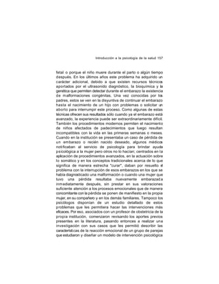 Introducción a la psicología de la salud 157

fetal o porque el niño muere durante el parto o algún tiempo
después. En los últimos años este problema ha adquirido un
carácter adicional, debido a que existen recursos técnicos
aportados por el ultrasonido diagnóstico, la bioquímica y la
genética que permiten detectar durante el embarazo la existencia
de malformaciones congénitas. Una vez conocidas por los
padres, estos se ven en la disyuntiva de continuar el embarazo
hasta el nacimiento de un hijo con problemas o solicitar un
aborto para interrumpir este proceso. Como algunas de estas
técnicas ofrecen sus resultados sólo cuando ya el embarazo está
avanzado, la experiencia puede ser extraordinariamente difícil.
También los procedimientos modernos permiten el nacimiento
de niños afectados de padecimientos que luego resultan
incompatibles con la vida en las primeras semanas o meses.
Cuando en la institución se presentaba un caso de pérdida de
un embarazo o recién nacido deseado, algunos médicos
notificaban al servicio de psicología para brindar ayuda
psicológica a la mujer pero otros no lo hacían; centrados en la
aplicación de procedimientos avanzados, en la actuación sobre
lo somático y en los conceptos tradicionales acerca de lo que
significa de manera estrecha "curar", daban por resuelto e
l
problema con la interrupción de esos embarazos en los que se
había diagnosticado una malformación o cuando una mujer que
tuvo una pérdida resultaba nuevamente embarazad a
inm ediatamente después, sin prestar en sus valoraciones
suficiente atención a los procesos emocionales que de manera
concomitante con la pérdida se ponen de manifiesto en la propia
mujer, en su compañero y en los demás familiares. Tampoco los
psicólogos disponían de un estudio detallado de estos
problemas que les permitiera hacer las intervenciones más
eficaces. Por eso, asociados con un profesor de obstetricia de la
propia institución, comenzaron revisando los aportes previos
presentes en la literatura, pasando entonces a realizar una
investigación con sus casos que les permitió describir las
característi cas de la reacción emocional de un grupo de parejas
que estudiaron y diseñar un modelo de intervención psicológica

 