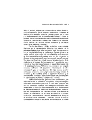 Introducción a la psicología de la salud 5

absoluta, es decir, sugiere que existen diversos grados de salud;
propone asimismo que el término "enfermedad" (disease) se
reemplace por el término "dolencia" (illness), puesto que la salud
y la enfermedad no son mutuamente excluyentes, y critica su
carácter parcial porque define la salud únicamente en términos
subjetivos. Para este autor, la salud es "un estado de bienestar
físico, mental y social que permite funcionar, y no sólo la
ausencia de dolencia o afección".
Se gún San Martín (1984), ha habido una evolución
históri ca en el pensamiento. Mientras los griegos de la
antigüedad hicieron de la salud un culto, a partir del momento en
que la ciencia helenística se implanta en Europa el interés se
vuelca hacia la enfermedad y lo normal pasó a ser la ausencia
de síntomas patológicos. Para este autor hay dos momentos en
el decursar de nuestro siglo que han marcado las definiciones.
Uno ocurre en la primera mitad, cuando la subordinación de la
medicina a la biología deviene evidente, y también se hac e
evidente la dependencia de la salud de las condiciones de vida
y de la ecología humana. Al final de ese período es que surge la
con ocida definición del organismo internacional. El otr o
corresponde ya a la segunda mitad del siglo, cuando la salud
comienza a concebirse como un proceso dinámico y variable de
equilibrio y desequilibrio entre el organismo humano y su
ambiente total, haciéndose resaltar entonces la influencia notable
de las relaciones humanas, económicas y sociales.
Se habla entonces del "proceso salud-enfermedad", y la
medicina asume un papel más protagónico, como recurso para
combatir la enfermedad y devolver la salud a las personas. He
aquí una interesante paradoja, porque es precisamente en estos
años cuando se produce un notable avance en la disponibilidad
de medios tecnológicos para curar las enfermedades, mientras
que las disciplinas de las ciencias sociales que tendrían la
misión de interpretar los procesos económicos y sociales
implicados, y eventualmente contribuir a modificarlos, no logran
alcanzar el mismo desarrollo. Y también porque se utilizan
muchos indicadores para caracterizar, supuestamente, el estado

 