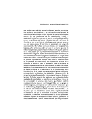 Introducción a la psicología de la salud 158

que pusieron en práctica, y que involucra a la mujer, su pareja,
los familiares significativos, y a los miembros del equipo de
atención de la institución. Estos últimos recibieron información
acerca de los resultados de la investigación inicial, y
capacitación sobre los recursos de apoyo emocional que debían
poner en práctica, así como indicaciones sobre el modo d
e
vincul arse con el servicio de psicología cada vez que tuvieran
uno de esos casos. El servicio de psicología se asignó la
responsabi lidad de realizar acciones directas con las pacientes,
la pareja, y los familiares, sobre la base de un marco general de
trabajo terapéutico que comienza inmediatamente que la pérdida
se ha producido o que la pareja toma la decisión de interrumpir
el embarazo luego de recibir la información de la existencia de
una malformación. Ese marco general de trabajo se adapta en el
trabajo clínico a las características peculiares de cada caso pero
en general supone tratar asuntos tales como la personificación
de la pérdida, el intercambio de información acerca de lo
ocurrido, el estímulo para la expresión libre de la pena, el
análisis de los sentimientos de culpa y de las expresiones de ira,
la información sobre la aparición de nuevos estados emocionales
en etapas sucesivas, el fortalecimiento de la comunicación entre
los miembros de la pareja, apoyo emocional y eventualmente,
entrenamiento en técnicas de relajación, y la promoción de
comportamientos eficaces de los miembros del sistema de apoyo
familiar. En fecha reciente fue realizada una evaluación de los
resultados de este trabajo en los últimos cinco años, a través de
la comparación de un grupo de mujeres que habían recibido
ayuda psicológica cuando ocurrió su pérdida, con un grupo de
control integrado por mujeres que habían tenido pérdidas y que
no recibieron ayuda psicológica, en un diseño de investigación
en el que se controlaron otras variables intervinientes. Las
mujeres que no recibieron ayuda eran significativamente
dif erentes de las que la recibieron en cuanto a lo siguiente:
depr esión y ansiedad, manifestaciones de autoculpabilidad,
valoración negativa de la experiencia de la pérdida, y temores en
nuevos embarazos. Lo más interesante fue que ninguna de las

 