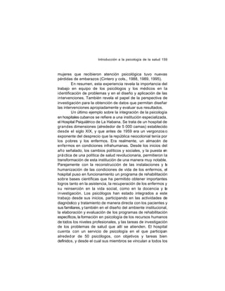 Introducción a la psicología de la salud 159

mujeres que recibieron atención psicológica tuvo nuevas
pérdidas de embarazos (Cintero y cols., 1988, 1989, 1995).
En resumen, esta experiencia revela la importancia del
trabajo en equipo de los psicólogos y los médicos en la
identificación de problemas y en el diseño y aplicación de las
intervenciones. También revela el papel de la perspectiva de
investigación para la obtención de datos que permitan diseñar
las intervenciones apropiadamente y evaluar sus resultados.
Un último ejemplo sobre la integración de la psicología
en hospitales cubanos se refiere a una institución especializada,
el Hospital Psiquiátrico de La Habana. Se trata de un hospital de
grandes dimensiones (alrededor de 5 000 camas) establecido
desde el siglo XIX, y que antes de 1959 era un vergonzos o
exponente del desprecio que la república neocolonial tenía por
los pobres y los enfermos. Era realmente, un almacén de
enfermos en condiciones infrahumanas. Desde los inicios del
año señalado, los cambios políticos y sociales, y la puesta en
prá ctica de una política de salud revolucionaria, permitieron la
transformación de esta institución de una manera muy notable.
Parejamente con la reconstrucción de las instalaciones y la
humanización de las condiciones de vida de los enfermos, el
hospital puso en funcionamiento un programa de rehabilitación
sobr e bases científicas que ha permitido obtener importantes
logros tanto en la asistencia, la recuperación de los enfermos y
su reinserción en la vida social, como en la docencia y la
investigación. Los psicólogos han estado integrados a este
traba jo desde sus inicios, participando en las actividades de
diagnóstico y tratamiento de manera directa con los pacientes y
sus familiares, y también en el diseño del ambiente institucional,
la elaboración y evaluación de los programas de rehabilitación
específicos, la formación en psicología de los recursos humanos
de todos los niveles profesionales, y las tareas de investigación
de los problemas de salud que allí se atienden. El hospital
cuenta con un servicio de psicología en el que participan
alreded or de 50 psicólogos, con objetivos y tareas bien
definidos, y desde el cual sus miembros se vinculan a todos los

 