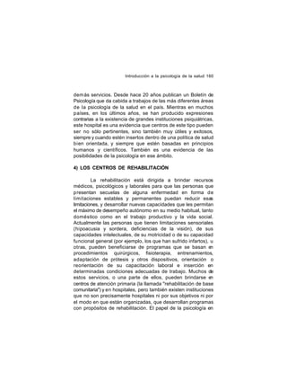 Introducción a la psicología de la salud 160

dem ás servicios. Desde hace 20 años publican un Boletín de
Psicología que da cabida a trabajos de las más diferentes áreas
de la psicología de la salud en el país. Mientras en muchos
países, en los últimos años, se han producido expresiones
contrarias a la existencia de grandes instituciones psiquiátricas,
este hospital es una evidencia que centros de este tipo pueden
ser no sólo pertinentes, sino también muy útiles y exitosos,
siempre y cuando estén insertos dentro de una política de salud
bien orientada, y siempre que estén basadas en principios
humanos y científicos. También es una evidencia de las
posibilidades de la psicología en ese ámbito.
4) LOS CENTROS DE REHABILITACIÓN
La rehabilitación está dirigida a brindar recursos
médicos, psicológicos y laborales para que las personas que
presentan secuelas de alguna enfermedad en forma de
limitaciones estables y permanentes puedan reducir esas
limitaciones, y desarrollar nuevas capacidades que les permitan
el máximo de desempeño autónomo en su medio habitual, tanto
doméstico como en el trabajo productivo y la vida social.
Actualmente las personas que tienen limitaciones sensoriales
(hipoacusia y sordera, deficiencias de la visión), de sus
capacidades intelectuales, de su motricidad o de su capacidad
funcional general (por ejemplo, los que han sufrido infartos), u
otras, pueden beneficiarse de programas que se basan en
procedimientos quirúrgicos, fisioterapia, entrenamientos,
adaptación de prótesis y otros dispositivos, orientación o
reorientación de su capacitación laboral e inserción en
determinadas condiciones adecuadas de trabajo. Muchos de
estos servicios, o una parte de ellos, pueden brindarse e
n
centros de atención primaria (la llamada "rehabilitación de base
comunitaria") y en hospitales, pero también existen instituciones
que no son precisamente hospitales ni por sus objetivos ni por
el modo en que están organizadas, que desarrollan programas
con propósitos de rehabilitación. El papel de la psicología en

 