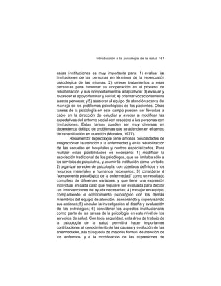 Introducción a la psicología de la salud 161

estas instituciones es muy importante para: 1) evaluar las
limitaciones de las personas en términos de la repercusión
psicológica de las mismas; 2) ofrecer tratamientos a esas
person as para fomentar su cooperación en el proceso de
rehabilitación y sus comportamientos adaptativos; 3) evaluar y
favorecer el apoyo familiar y social; 4) orientar vocacionalmente
a estas personas; y 5) asesorar al equipo de atención acerca del
manejo de los problemas psicológicos de los pacientes. Otras
tareas de la psicología en este campo pueden ser llevadas a
cabo en la dirección de estudiar y ayudar a modificar las
expectativas del entorno social con respecto a las personas con
limitaciones. Estas tareas pueden ser muy diversas en
dependencia del tipo de problemas que se atienden en el centro
de rehabilitación en cuestión (Morales, 1977).
Resumiendo: la psicología tiene amplias posibilidades de
integración en la atención a la enfermedad y en la rehabilitación
de las secuelas en hospitales y centros especializados. Para
realizar estas posibilidades es necesario: 1) modificar la
asociación tradicional de los psicólogos, que se limitaba sólo a
los servicios de psiquiatría, y asumir la institución como un todo;
2) organizar servicios de psicología, con objetivos definidos y los
recursos materiales y humanos necesarios; 3) considerar e
l
"componente psicológico de la enfermedad" como un resultado
complejo de diferentes variables, y que tiene una expresión
individual en cada caso que requiere ser evaluada para decidir
las intervenciones de ayuda necesarias; 4) trabajar en equipo,
comp artiendo el conocimiento psicológico con los demás
miembros del equipo de atención, asesorando y supervisando
sus acciones; 5) vincular la investigación al diseño y evaluación
de las estrategias; 6) considerar los aspectos institucionales
como parte de las tareas de la psicología en este nivel de los
servicios de salud. Con toda seguridad, esta área de trabajo de
la psicología de la salud permitirá hacer importantes
contribuciones al conocimiento de las causas y evolución de las
enfermedades, a la búsqueda de mejores formas de atención de
los enfermos, y a la modificación de las expresiones de

 