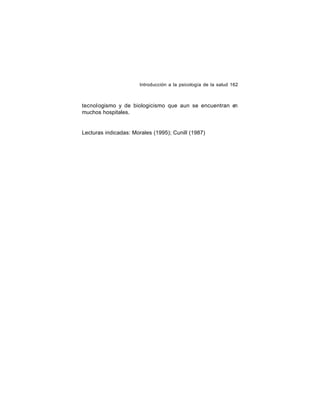 Introducción a la psicología de la salud 162

tecnol ogismo y de biologicismo que aun se encuentran en
muchos hospitales.

Lecturas indicadas: Morales (1995); Cunill (1987)

 