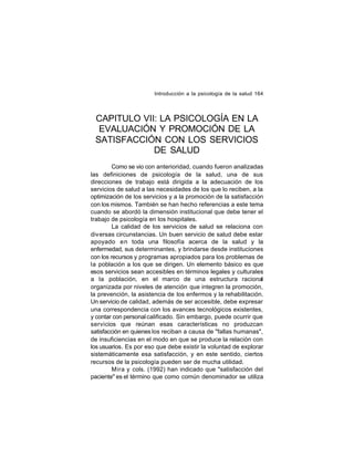 Introducción a la psicología de la salud 164

CAPITULO VII: LA PSICOLOGÍA EN LA
EVALUACIÓN Y PROMOCIÓN DE LA
SATISFACCIÓN CON LOS SERVICIOS
DE SALUD
Como se vio con anterioridad, cuando fueron analizadas
las definiciones de psicología de la salud, una de sus
direcciones de trabajo está dirigida a la adecuación de los
servicios de salud a las necesidades de los que lo reciben, a la
optimización de los servicios y a la promoción de la satisfacción
con los mismos. También se han hecho referencias a este tema
cuando se abordó la dimensión institucional que debe tener el
trabajo de psicología en los hospitales.
La calidad de los servicios de salud se relaciona con
diversas circunstancias. Un buen servicio de salud debe estar
apoyado en toda una filosofía acerca de la salud y la
enfermedad, sus determinantes, y brindarse desde instituciones
con los recursos y programas apropiados para los problemas de
la población a los que se dirigen. Un elemento básico es que
esos servicios sean accesibles en términos legales y culturales
a la población, en el marco de una estructura racional
organizada por niveles de atención que integren la promoción,
la prevención, la asistencia de los enfermos y la rehabilitación.
Un servicio de calidad, además de ser accesible, debe expresar
una correspondencia con los avances tecnológicos existentes,
y contar con personal calificado. Sin embargo, puede ocurrir que
servicios que reúnan esas características no produzcan
satisfacción en quienes los reciban a causa de "fallas humanas",
de insuficiencias en el modo en que se produce la relación con
los usuarios. Es por eso que debe existir la voluntad de explorar
sistemáticamente esa satisfacción, y en este sentido, ciertos
recursos de la psicología pueden ser de mucha utilidad.
Mira y cols. (1992) han indicado que "satisfacción del
paciente" es el término que como común denominador se utiliza

 