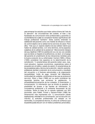 Introducción a la psicología de la salud 165

para enmarcar los estudios que tratan sobre el tema del "arte de
la atención", las circunstancias del cuidado, el trato y las
facilidades de comunicación entre profesionales y pacientes (o
sus familiares) los cuales se consideran facetas significativas del
trab ajo profesional "sanitario". Estos autores entienden la
satisfacción del paciente como una medida de eficacia e incluso
de control objetivo de la calidad de los servicios de salud. Para
ellos, "más que un aspecto objetivo de esa calidad, habría que
hablar de calidad sentida, o en otros términos, de los aspectos
subjetivos de la calidad de la asistencia". Mencionando trabajos
de Ley y Spelman (1967) la satisfacción es a la vez una variable
que va a tener un impacto en la adherencia, es decir, en el apego
del paciente al cumplimiento de las indicaciones recibidas para
la buena evolución de su enfermedad. Carmel (1985) y Weiss
(1988) consideran tres aspectos en la determinación de la
satisfacción: 1) características del paciente (edad, sexo, raza,
nivel educativo, ingresos económicos, expectativas sobre el
encuentro con el médico, estado de salud); 2) características de
los proveedores (arte y técnica de la atención, relación pacienteprofesional, claridad y extensión de la comunicación y resultado
del encuentro; y c) factores estructurales y de organización
(accesibilidad, modo de pago, duración del tratamiento,
continuidad de cuidados, condiciones en las que se produce el
servicio). Ware y Hays (1988) por su parte consideran los
siguientes factores que enmarcan la satisfacción: 1)
accesibilidad/conveniencia de los cuidados; 2) financiación y
humanización; 3) información que se brinda al paciente; 4)
posibilidad de acceso a las fuentes de información; 5)
competencia profesional y 6) ambiente favorecedor de los
cuidados. Sobre la base de un estudio realizado con 503
pacientes, para Feletti, Firman y Sanson-Fisher (1986) las
dimensiones más importantes son: 1) comunicación (claras
explicaciones, intimidad en la conversación, que se escuche con
inter és); 2) actitudes profesionales (no adoptar un rol
dominante); 3) competencia técnica; 4) clima de confianza (que
el paciente pueda discutir con el médico problemas personales);

 