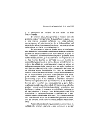 Introducción a la psicología de la salud 166

y 5) percepción del paciente de que recibe un trato
individualizado.
De manera obvia, las opiniones en relación con este
problema destacan la importancia de cuatro factores que de una
u otra manera aparecen señalados por estos autores:
comunicación, el reconocimiento de la individualidad del
paciente, la calificación profesional percibida y las características
del ambiente en que se produce la atención.
En la experiencia personal de este autor, la satisfacción
está relacionada básicamente con el nivel de las expectativas del
paciente con respecto al servicio que aspira a recibir, lo que a su
vez se relaciona con la representación previa que tiene de la
calidad de esos servicios, y de sus derechos con respecto al uso
de los mismos. Cuando los servicios tienen un máximo de
accesibilidad y se comparte la opinión de que también tienen un
máximo de calidad, las personas aspiran a que esa calidad se
aplique a su caso particular no como algo que se les puede o no
dar, sino como algo que de hecho les corresponde, por lo que no
se disculpa alguna insuficiencia. En 1988, en entrevistas
abiertas realizadas personalmente a 108 pacientes ingresados
en un hospital clínico quirúrgico, pudo apreciarse que estos,
para sentirse satisfechos aspiraban (en este orden de
pri oridades) a que: 1) los médicos y enfermeras revelaran
compet encia profesional en su desempeño; 2) les dedicaran
tiempo para escuchar sus preocupaciones y para darles
explicaciones sobre su enfermedad, el tratamiento, y sobre las
pruebas y otros procedimientos diagnósticos y terapéuticos que
les fueran a realizar; 3) mostraran accesibilidad y confianza en
el trato personal; y además, que: 4) las condiciones de la
hospitalización fueran confortables (comodidades en la sala,
silencio, limpieza, alimentación adecuada); 5) pudieran mantener
una comunicación fluida con sus familiares (horarios de visita,
uso del teléfono, tener acompañantes cuando los necesitaran,
etc.).
Toda institución de salud que desee brindar servicios de
calidad debe tener un programa en este sentido, en el que por

 