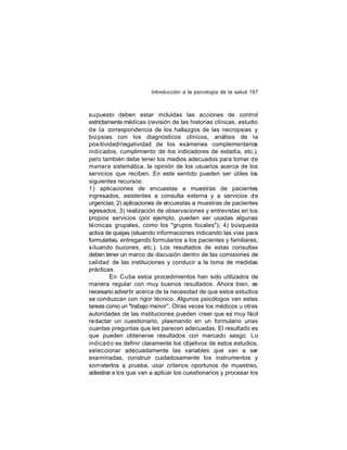 Introducción a la psicología de la salud 167

supuesto deben estar incluidas las acciones de control
estrictamente médicas (revisión de las historias clínicas, estudio
de la correspondencia de los hallazgos de las necropsias y
bio psias con los diagnósticos clínicos, análisis de la
pos itividad/negatividad de los exámenes complementarios
indicados, cumplimiento de los indicadores de estadía, etc.),
pero también debe tener los medios adecuados para tomar de
manera sistemática, la opinión de los usuarios acerca de los
servicios que reciben. En este sentido pueden ser útiles los
siguientes recursos:
1) aplicaciones de encuestas a muestras de pacientes
ingresados, asistentes a consulta externa y a servicios de
urgencias; 2) aplicaciones de encuestas a muestras de pacientes
egresados; 3) realización de observaciones y entrevistas en los
propios servicios (por ejemplo, pueden ser usadas algunas
técnicas grupales, como los "grupos focales"); 4) búsqueda
activa de quejas (situando informaciones indicando las vías para
formularlas, entregando formularios a los pacientes y familiares,
situando buzones, etc.). Los resultados de estas consultas
deben tener un marco de discusión dentro de las comisiones de
calidad de las instituciones y conducir a la toma de medidas
prácticas.
En Cuba estos procedimientos han sido utilizados de
manera regular con muy buenos resultados. Ahora bien, es
necesario advertir acerca de la necesidad de que estos estudios
se conduzcan con rigor técnico. Algunos psicólogos ven estas
tareas como un "trabajo menor". Otras veces los médicos u otras
autoridades de las instituciones pueden creer que es muy fácil
redactar un cuestionario, plasmando en un formulario unas
cuantas preguntas que les parecen adecuadas. El resultado es
que pueden obtenerse resultados con marcado sesgo. Lo
indicad o es definir claramente los objetivos de estos estudios,
seleccionar adecuadamente las variables que van a ser
examinadas, construir cuidadosamente los instrumentos y
som eterlos a prueba, usar criterios oportunos de muestreo,
adiestrar a los que van a aplicar los cuestionarios y procesar los

 