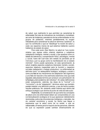 Introducción a la psicología de la salud 6

de salud, que realmente lo que permiten es caracterizar la
enfermedad. Se trata de indicadores de morbilidad y mortalidad,
así como de incidencia y prevalencia de las enfermedades en los
grupos de población, mientras paralelamente no surgen
indicadores para caracterizar la salud en términos "positivos", lo
que ha contribuido a que se "desdibuje" la noción de salud y
cada vez sepamos menos de qué estamos hablando cuando
hablamos de estado de salud.
Par a este autor (San Martín), la salud es "una noción
relativa que reposa sobre criterios objetivos y subjetivos
(adaptación biológica, mental y social) y que aparece como un
estado de tolerancia y compensación físico, psicológico, mental
y social, fuera del cual todo otro estado es percibido por el
individuo y por su grupo como la manifestación de un estado
mórb ido". Como puede apreciarse, en esta aproximación, la
salud engloba aspectos subjetivos (bienestar mental y social),
aspe ctos objetivos (capacidad para la función) y aspectos
sociales (adaptación y trabajo productivo). La enfermedad es
definida como "un desequilibrio biológico, ecológico y social o
como una falla de los mecanismos de adaptación del organismo
y una falta de reacción a los estímulos exteriores a los que está
expuesto; este proceso termina por producir una perturbación de
la fisiología y de la anatomía del individuo". En estas definiciones
están subyaciendo, además, las ideas de lo "normal" o o
l
"norma tivo" y la de "adaptación", términos estos que también
pueden merecer una definición precisa, y que de hecho pueden
resultar polémicos. No obstante, están insertos aquí dentro del
enfoque ecológico que domina el punto de vista de este autor.
Realmente, la consideración de que tanto los conceptos
de salud como de enfermedad deben ser comprendidos en una
con textualización ecológica en la que aparezcan debidamente
reconocidas, junto a las circunstancias biológicas y naturales, las
de carácter económico y social, ha hecho que llegue a
expresarse que la salud como tal no existe, o que es
inalcanzable, al menos para la mayoría de las personas, además
de que su expresión puede cambiar dinámicamente en

 