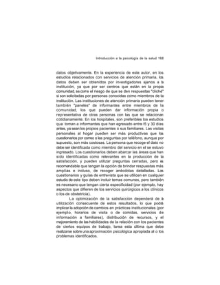 Introducción a la psicología de la salud 168

datos objetivamente. En la experiencia de este autor, en los
estudios relacionados con servicios de atención primaria, los
datos deben ser obtenidos por investigadores ajenos a la
institución, ya que por ser centros que están en la propia
comunidad, se corre el riesgo de que se den respuestas "cliché"
si son solicitadas por personas conocidas como miembros de la
institución. Las instituciones de atención primaria pueden tener
también "paneles" de informantes entre miembros de la
comunidad, los que pueden dar información propia o
representativa de otras personas con las que se relacionan
cotidianamente. En los hospitales, son preferibles los estudios
que toman a informantes que han egresado entre l5 y 30 días
antes, ya sean los propios pacientes o sus familiares. Las visitas
personales al hogar pueden ser más productivas que los
cuestionarios por correo o las preguntas por teléfono, aunque por
supuesto, son más costosas. La persona que recoge el dato no
debe ser identificada como miembro del servicio en el se estuvo
ingresado. Los cuestionarios deben abarcar las áreas que han
sido identificadas como relevantes en la producción de la
satisfacción, y pueden utilizar preguntas cerradas, pero es
recomendable que tengan la opción de brindar respuestas más
amplias e incluso, de recoger anécdotas detalladas. Los
cuestionarios y guías de entrevista que se utilicen en cualquier
estudio de este tipo deben incluir temas comunes, pero también
es necesario que tengan cierta especificidad (por ejemplo, hay
aspectos que difieren de los servicios quirúrgicos a los clínicos
o los de obstetricia).
La optimización de la satisfacción dependerá de a
l
utilización consecuente de estos resultados, lo que podrá
implicar la adopción de cambios en prácticas institucionales (por
ejempl o, horarios de visita o de comidas, servicios de
inf ormación a familiares), distribución de recursos, y el
mejoramiento de las habilidades de la relación con los pacientes
de ciertos equipos de trabajo, tarea esta última que debe
realizarse sobre una aproximación psicológica apropiada al o los
problemas identificados.

 