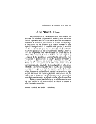 Introducción a la psicología de la salud 170

COMENTARIO FINAL
La psicología de la salud tiene aun un largo camino por
recorrer, son muchos los problemas en los que es necesario
trabajar. El primero de todos, como se ha señalado en diferentes
momentos de este texto, es el relativo al análisis conceptual y a
la vinculación de los avances que se han logrado en este
aspecto al trabajo práctico. El segundo tiene que ver, a mi juicio,
con la necesidad de que los servicios de salud realmente
integren la psicología a las instituciones de todo tipo, sobre la
base de programas bien estructurados. Un tercer asunto s
e
refiere a la necesidad de que en la formación de pregrado y
postgrado de los psicólogos se enseñen los contenidos más
avanzados de psicología de la salud y que esa formación se
vincule con la práctica de los educandos en servicios reales. Por
último, es necesario estimular el más amplio intercambio de
información sobre los resultados de investigación en este campo
entre todos los interesados, a través de revistas especializadas,
congre sos, trabajo de sociedades científicas, etc. En América
Latina tenemos la obligación de trabajar seriamente en este
campo, partiendo de nuestras propias valoraciones de los
problema s de salud que nos afectan con mayor frecuencia y
tomando en cuenta nuestra a realidad social y cultural específica.
Esperemos de la psicología de la salud un aporte cada
vez más positivo y útil para contribuir a mejorar el estado de
salud de nuestros pueblos.
Lectura indicada: Morales y Piña (1995).

 
