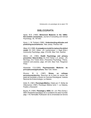 Introducción a la psicología de la salud 172

BIBLIOGRAFÍA
Agras, W.S. (1982): Behavioral Medicine in the 1980s:
Non random connections. Journal of Consulting and Clinical
Psychology, 50, 797-803
Ajzen, I., M. Fishbein (1980): Understanding attitudes and
predicting social behavior. New Jersey: Prentice Hall
Albee, G.C.(1980): A competence model to replace the defect
model. En: M.S. Gibbs, J.R. Lachenmeyer, J. Sigal (Eds.):
Community Psychology, págs. 213-238. New York: Gardner
Albino, J.E. (1983): Health Psychology and primary
prevention: Natural allies. En: R.D. Felner, L.A. Janson, J.N.
Mori tsigu, S.S. Farber (Eds.): Preventive Psychology: Theory,
research and practice, págs. 221-223. New York: Pergamon
Press
Alexander, F.G.(1950): Psychosomatic Medicine:
principles and applications. New York: Horton

its

Álvarez,
M.
A.
(1987):
Stress,
un
enfoque
psiconeuroendocrino. Resumen de la tesis en opción del
grado de Candidato a Doctor en Ciencias Psicológicas. Instituto
Nacional de Endocrinología, La Habana
Ardid, R. (1981): Psicología Médica. Citado por: F. Núñez de
Villavicencio (1987): Psicología Médica tomo 1. La Habana,
Pueblo y Educación
Bayés, R. (1994): Psicología y SIDA. En: J.A. Piña (Comp.):
SIDA: Perspectiva psicológica de un problema de salud mundial,
págs. 1-16. Hermosillo: Publicación de la Universidad de Sonora

 