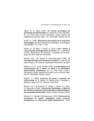Introducción a la psicología de la salud 173

Bayés, R., E. Ribes (1991): Un modelo psicológico de
prevención de enfermedades. Su aplicación al caso del SIDA.
En: J.A. Piña López (comp.): Psicología y Salud. Aportes del
análisis de la conducta, págs. 1-21. Hermosillo: Editorial Unison
Bayés, R. (1988): Modulación psicológica de la respuesta
inmunológica. Revista Cubana de Hematología, Inmunología y
Hemoterapia, Vol. 4, No. 1, 7-29
Bayés, R., M. Martí, I. Portell, N. Durán (1988): Estrés y
comunicación del diagnóstico de cáncer. En: J. Santacreu
(comp.): Modificación de conducta y psicología de la salud,
págs. 261-268. Valencia: Promolibro
Beckett, E.M., A.M. Davies, A. Petrós-Barvasián (1985): El
concepto de riesgo en la asistencia sanitaria. Cuadernos de
Salud Pública, 76. Ginebra: Organización Mundial de la Salud
Beltrán, F.J. e I. Torres Fermán (1992): Lo psicológico en la
determinación de la salud: La salud y lo psicológico
determinados socialmente. En: J.A. Piña López (comp.):
Psicolog ía y Salud. Aportes del análisis de la conducta, págs.
90-102. Hermosillo: Editorial Unison
Belloch, A. (1989): Conducta de salud y conducta de
enfermedad. En: E. Ibáñez y A. Belloch (Eds.): Psicología y
Medicina, págs. 165-174. Valencia: Promolibro
Bennet, C.C., L.S. Anderson, S. Cooper, L. Hassol, D.C. Klein,
G. Rosemblum (1966): Community Psychology: a report of
the Boston conference on the education of psychologists
for community mental health. Boston: Boston University Press
Berman, P., C. Kendall, K. Bhattacharya (1994): The household
prod uction of health: Integrating social sciences
perspectives on micro-level health determinants . Social

 