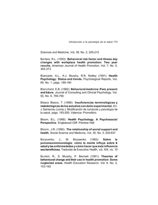 Introducción a la psicología de la salud 174

Sciences and Medicine, Vol. 38, No. 2, 205-215
Bertera, R.L. (1993): Behavioral risk factor and illness day
changes with workplace health promotion: Two year
results. American Journal of Health Promotion, Vol. 7, No. 5,
365-373
Blancarte, A.L., K.J. Murphy, R.R. Reilley (1991): Health
Psychology: Status and trends. Psychological Reports, Vol.
69, No. 1, págs. 189-190
Blanchard, E.B. (1982): Behavioral medicine: Past, present
and future. Journal of Consulting and Clinical Psychology, Vol.
50, No. 6, 785-790
Blasco Blasco, T. (1988): Insuficiencias terminológicas y
metodológicas de los estudios con dolor experimental. En:
J. Santacreu (comp.): Modificación de conducta y psicología de
la salud, págs. 193-200. Valencia: Promolibro
Bloom, B.L. (1988): Health Psychology. A Psychosocial
Perspective. Englewood Cliff: Prentice Hall
Bloom, J.R. (1990): The relationship of social support and
health. Social Science and Medicine, Vol. 30, No. 5, 635-637
Borys enko,
J.,
M.
Borysenko
(1983):
Sobre
la
psiconeuroinmunología: cómo la mente influye sobre l
a
salud y las enfermedades y cómo hacer que esta influencia
sea beneficiosa. Traducido de Executive Health, vol. XIX, no. 10
Bu nton, R., S. Murphy, P. Bennett (1991): Theories of
behavioural change and their use in health promotion: Some
neglected areas. Health Education Research, Vol. 6, No. 2,
153-162

 