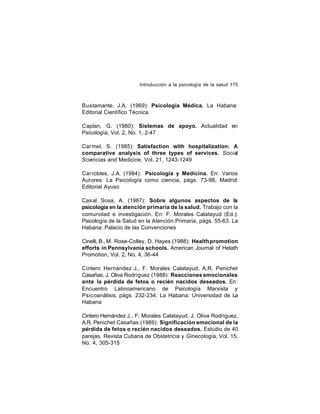 Introducción a la psicología de la salud 175

Bustamante, J.A. (1969): Psicología Médica. La Habana:
Editorial Científico Técnica
Caplan, G. (1980): Sistemas de apoyo. Actualidad en
Psicología, Vol. 2, No. 1, 2-47
Car mel, S. (1985): Satisfaction with hospitalization: A
comparative analysis of three types of services. Social
Sciencias and Medicine, Vol. 21, 1243-1249
Car robles, J.A. (1984): Psicología y Medicina. En: Varios
Autores: La Psicología como ciencia, págs. 73-98. Madrid:
Editorial Ayuso
Casal Sosa, A. (1987): Sobre algunos aspectos de la
psicología en la atención primaria de la salud. Trabajo con la
comunidad e investigación. En: F. Morales Calatayud (Ed.):
Psicología de la Salud en la Atención Primaria, págs. 55-63. La
Habana: Palacio de las Convenciones
Cinelli, B., M. Rose-Colley, D. Hayes (1988): Health promotion
efforts in Pennsylvania schools. American Journal of Helath
Promotion, Vol. 2, No. 4, 36-44
Cintero Hernández J., F. Morales Calatayud, A.R. Penichet
Casañas, J. Oliva Rodríguez (1988): Reacciones emocionales
ante la pérdida de fetos o recién nacidos deseados. En:
Encuentro Latinoamericano de Psicología Marxista y
Psicoanálisis, págs. 232-234. La Habana: Universidad de La
Habana
Cintero Hernández J., F. Morales Calatayud, J. Oliva Rodríguez,
A.R. Penichet Casañas (1989): Significación emocional de la
pérdida de fetos o recién nacidos deseados. Estudio de 40
parejas. Revista Cubana de Obstetricia y Ginecología, Vol. 15,
No. 4, 305-315

 