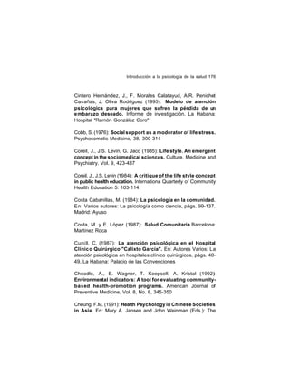 Introducción a la psicología de la salud 176

Cintero Hernández, J., F. Morales Calatayud, A.R. Penichet
Casañas, J. Oliva Rodríguez (1995): Modelo de atención
psicológica para mujeres que sufren la pérdida de un
embarazo deseado. Informe de investigación. La Habana:
Hospital "Ramón González Coro"
Cobb, S. (1976): Social support as a moderator of life stress.
Psychosomatic Medicine, 38, 300-314
Coreil, J., J.S. Levin, G. Jaco (1985): Life style. An emergent
concept in the sociomedical sciences. Culture, Medicine and
Psychiatry. Vol. 9, 423-437
Coreil, J., J.S. Levin (1984): A critique of the life style concept
in public health education. Internationa Quarterly of Community
Health Education 5: 103-114
Costa Cabanillas, M. (1984): La psicología en la comunidad.
En: Varios autores: La psicología como ciencia, págs. 99-137.
Madrid: Ayuso
Costa, M. y E. López (1987): Salud Comunitaria.Barcelona:
Martínez Roca
Cuni ll, C. (1987): La atención psicológica en el Hospital
Clínic o Quirúrgico "Calixto García". En: Autores Varios: La
atención psicológica en hospitales clínico quirúrgicos, págs. 4049. La Habana: Palacio de las Convenciones
Cheadle, A., E. Wagner, T. Koepsell, A. Kristal (1992):
Environmental indicators: A tool for evaluating communitybased health-promotion programs. American Journal of
Preventive Medicine, Vol. 8, No. 6, 345-350
Cheung, F.M. (1991): Health Psychology in Chinese Societies
in Asia. En: Mary A. Jansen and John Weinman (Eds.): The

 