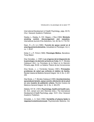 Introducción a la psicología de la salud 177

International Development of Health Psychology, págs. 63-74.
Chur: Harwood Academic Publishers
Dawley, L., Dawley, H., R.E. Glagow, J. Rice (1993): Worksite
smoking control, discouragement and cessation.
International Journal of the Addictions, Vol. 28, No. 8, 719-733
Dean, R. y N. Lin (1980): Función de apoyo social en el
amortiguamiento del estrés. Actualidad en Psicología, Vol. 2,
no. 1, 50-67
Delay C. y P. Pichot (1969): Psicología Médica. Barcelona:
Toray Mason
Díaz González, J. (1987): Los orígenes de la integración de
la psicología a la atención primaria en Cuba. En: F. Morales
Calatayud (Ed.): La Psicología de la Salud en la Atención
Primaria, págs. 35-48. La Habana: Palacio de las Convenciones
Día z Novás, J., J. Fernández Sacasa (1991): Principales
problemas de salud que enfrenta el médico de familia.
Revista Cubana de Medicina General Integral. Vol. 6, No. 2, 247255
Díaz Novás, J., F. Morales Calatayud (1990): Acontecimientos
que producen tensión, apoyo social y afectación de la salud
en una muestra de población urbana. Revista Cubana de
Medicina General Integral. Vol. 6, No. 3, 363-370
Diekstra, R.F.W. (1991): Psychology, health and health care.
En: M.A. Jansen and John Weinman (Eds.): The International
Development of Health Psychology, págs. 19-31. Chur: Harwood
Academic Publishers
Dimsdale, J., A. Herd (1982): Variability of plasma lipids in
response to emotional arousal. Psychosomatic Medicine, Vol.

 