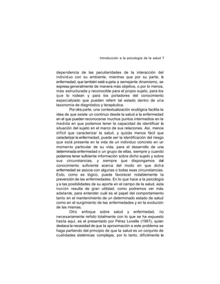 Introducción a la psicología de la salud 7

depe ndencia de las peculiaridades de la interacción del
individ uo con su ambiente, mientras que por su parte, la
enfermedad, que también está sujeta a semejante dinamismo, se
expresa generalmente de manera más objetiva, o por lo menos,
más estructurada y reconocible para el propio sujeto, para los
que lo rodean y para los portadores del conocimiento
especi alizado que pueden referir tal estado dentro de una
taxonomía de diagnóstico y terapéutica.
Por otra parte, una contextualización ecológica facilita la
idea de que existe un continuo desde la salud a la enfermedad
en el que pueden reconocerse muchos puntos intermedios en la
medida en que podamos tener la capacidad de identificar la
situación del sujeto en el marco de sus relaciones. Así, menos
difícil que caracterizar la salud, y quizás menos fácil que
caracterizar la enfermedad, puede ser la identificación del riesgo
que está presente en la vida de un individuo concreto en un
momen to particular de su vida, para el desarrollo de una
determinada enfermedad o un grupo de ellas, siempre y cuando
podamos tener suficiente información sobre dicho sujeto y sobre
sus circunstancias, y siempre que dispongamos del
conocimiento suficiente acerca del modo en que dicha
enfermedad se asocia con algunas o todas esas circunstancias.
Esto, como es lógico, puede favorecer notablemente la
prevención de las enfermedades. En lo que hace a la psicología
y a las posibilidades de su aporte en el campo de la salud, esta
noción resulta de gran utilidad, como podremos ver más
adelante, para entender cuál es el papel del comportamiento
tanto en el mantenimiento de un determinado estado de salud
como en el surgimiento de las enfermedades y en la evolución
de las mismas.
Otro enfoque sobre salud y enfermedad, no
necesariamente reñido totalmente con lo que se ha expuesto
has ta aquí, es el presentado por Pérez Lovelle (1987), quien
destaca la necesidad de que la aproximación a este problema se
haga partiendo del principio de que la salud es un conjunto de
cualidades sistémicas complejas, por lo tanto, difícilmente la

 