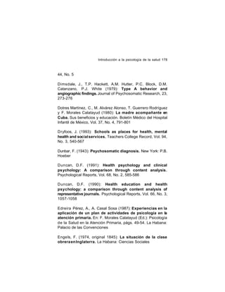 Introducción a la psicología de la salud 178

44, No. 5
Dimsdale, J., T.P. Hackett, A.M. Hutter, P.C. Block, D.M.
Catanzano, P.J. White (1979): Type A behavior and
angiographic findings. Journal of Psychosomatic Research, 23,
273-276
Dotres Martínez, C., M. Alvárez Alonso, T. Guerrero Rodríguez
y F. Morales Calatayud (1980): La madre acompañante en
Cuba. Sus beneficios y educación. Boletín Médico del Hospital
Infantil de México, Vol. 37, No. 4, 791-801
Dryfoos, J. (1993): Schools as places for health, mental
health and social services. Teachers College Record, Vol. 94,
No. 3, 540-567
Dunbar, F. (1943): Psychosomatic diagnosis. New York: P.B.
Hoeber
Duncan, D.F. (1991): Health psychology and clinical
psychology: A comparison through content analysis.
Psychological Reports, Vol. 68, No. 2, 585-586
Duncan, D.F. (1990): Health education and health
psychology: a comparison through content analysis of
representative journals. Psychological Reports, Vol. 66, No. 3,
1057-1058
Edreira Pérez, A., A. Casal Sosa (1987): Experiencias en la
aplicación de un plan de actividades de psicología en la
atención primaria. En: F. Morales Calatayud (Ed.): Psicología
de la Salud en la Atención Primaria, págs. 49-54. La Habana:
Palacio de las Convenciones
Enge ls, F. (1974, original 1845): La situación de la clase
obrera en Inglaterra. La Habana: Ciencias Sociales

 