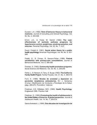 Introducción a la psicología de la salud 179

Epstein, L.H. (1992): Role of behavior theory in behavioral
med icine. Journal of Consulting and Clinical Psychology. Vol.
60, No. 4, 493-498
Erfurt, J.C., A. Foote, M. Heirich (1992): The costeffectiveness of worksite wellness programs for
hypertension control, weight loss, smoking cessation, and
exercise. Personel Psychology, Vol. 45, No. 1, 5-27
Ewart, Craight K. (1991): Social action theory for a public
health psychology. American Psychologist, Vol. 46, No. 9, 931946
Feletti, G., D. Firman, R. Sanson-Fisher (1986): Patient
sat isfaction with primary-care consultations. Journal of
Behavioral Medicine, Vol. 9, 389-399
Fincham, S. (1992): Community health promotion programs.
Social Science and Medicine, Vol. 35, No. 3, 239-249
Fisher, L., D. Ransom, H. Terry, S. Burge (1992): The California
Family Health Project. Family Process, Vol. 31, No. 4, 399-419
Font, A. (1988): Niveles de ansiedad y depresión en
pacientes neoplásicos ambulatorios. En: J. Santacreu
(C omp.): Modificación de Conducta y Psicología de la Salud,
págs. 269-278. Promolibro: Valencia
Friedman, H.S, DiMatteo, M.R. (1989): Health Psychology.
Englewood Cliffs: Prentice Hall
Friedman, H. (1993): Promoting the health of adolescents in
the United States of America: A global perpective. Journal of
Adolescent Health, Vol. 14, No. 7, 509-519
García Averasturi, L. (1994): Dos décadas de investigación de

 