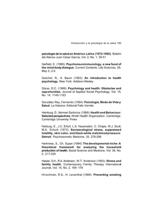 Introducción a la psicología de la salud 180

psicología de la salud en América Latina (1972-1992). Boletín
del Ateneo Juan César García, Vol. 2, No. 1, 39-51
Garfield, E. (1986): Psychoneuroinmunology, a new facet of
the mind-body dialogue. Current Contents, Life Sciences, 29,
May 5, 2-5
Gatche l, R., A. Baum (1983): An introduction to health
psychology. New York: Addison-Wesley
Gla ss, D.C. (1989): Psychology and health: Obstacles and
opp ortunities. Journal of Applied Social Psychology, Vol. 19,
No. 14, 1145-1163
González Rey, Fernando (1994): Psicología, Modo de Vida y
Salud. La Habana: Editorial Felix Varrela
Hamburg, D., Norman Sartorius (1989): Health and Behaviour:
Selected perspectives. World Health Organization. Cambridge:
Cambridge University Press
Harburg, E., J.C. Erfurt, L.S. Hauenstein, C. Chape, W.J. Scull,
M.A. Schork (1973): Socioecological stress, suppressed
hostility, skin color, and black-white male blood pressure:
Detroit. Psychosomatic Medicine, 35, 276-296
Harkness, S., Ch. Super (1994): The developmental niche: A
theoretical framework for analyzing the household
production of health. Social Science and Medicine, Vol. 38, No.
2, 217-226
Harper, S.H., R.A. Anderson, W.T. Anderson (1993): Stress and
familiy health. Contemporary Family Therapy International
Journal, Vol. 15, No. 2, 169- 178
Hirschman, R.S., H. Leventhal (1989): Preventing smoking

 
