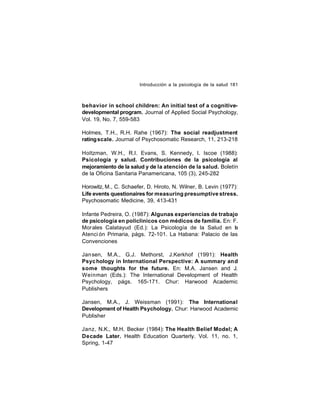 Introducción a la psicología de la salud 181

behavior in school children: An initial test of a cognitivedevelopmental program. Journal of Applied Social Psychology,
Vol. 19, No. 7, 559-583
Holmes, T.H., R.H. Rahe (1967): The social readjustment
rating scale. Journal of Psychosomatic Research, 11, 213-218
Holtzman, W.H., R.I. Evans, S. Kennedy, I. Iscoe (1988):
Psicología y salud. Contribuciones de la psicología al
mejoramiento de la salud y de la atención de la salud. Boletín
de la Oficina Sanitaria Panamericana, 105 (3), 245-282
Horowitz, M., C. Schaefer, D. Hiroto, N. Wilner, B. Levin (1977):
Life events questionaires for measuring presumptive stress.
Psychosomatic Medicine, 39, 413-431
Infante Pedreira, O. (1987): Algunas experiencias de trabajo
de psicología en policlínicos con médicos de familia. En: F.
Morales Calatayud (Ed.): La Psicología de la Salud en la
Atenci ón Primaria, págs. 72-101. La Habana: Palacio de las
Convenciones
Jan sen, M.A., G.J. Methorst, J.Kerkhof (1991): Health
Psyc hology in International Perspective: A summary and
some thoughts for the future. En: M.A. Jansen and J.
Weinman (Eds.): The International Development of Health
Psychology, págs. 165-171. Chur: Harwood Academic
Publishers
Jansen, M.A., J. Weissman (1991): The International
Development of Health Psychology. Chur: Harwood Academic
Publisher
Janz, N.K., M.H. Becker (1984): The Health Belief Model; A
Decade Later. Health Education Quarterly. Vol. 11, no. 1,
Spring, 1-47

 